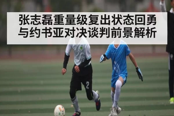 张志磊重量级复出状态回勇与约书亚对决谈判前景解析