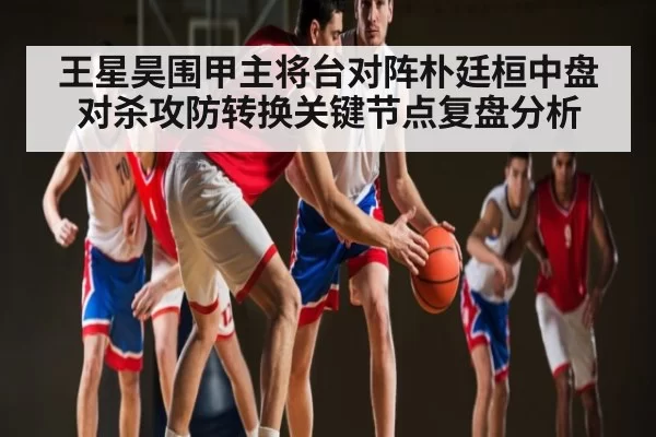 王星昊围甲主将台对阵朴廷桓中盘对杀攻防转换关键节点复盘分析